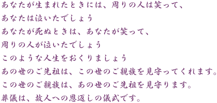 あなたが生まれたときには、周りの人は笑って、あなたは泣いたでしょう あなたが死ぬときは、あなたが笑って、周りの人が泣いたでしょう このような人生をおくりましょう あの世のご先祖は、この世のご親族を見守ってくれます。この世のご親族は、あの世のご先祖を見守ります。葬儀は、故人への恩返しの儀式です。